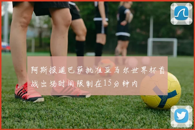 阿斯报道巴萨批准亚马尔世界杯首战出场时间限制在15分钟内