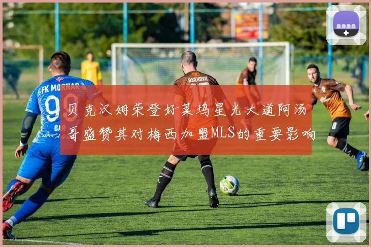 贝克汉姆荣登好莱坞星光大道阿汤哥盛赞其对梅西加盟MLS的重要影响
