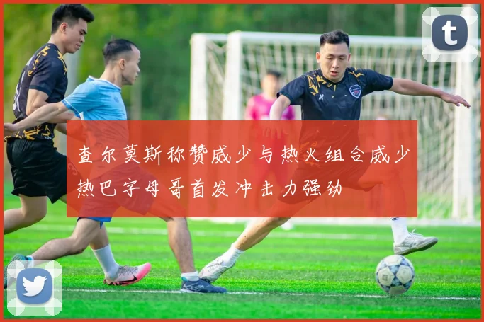 查尔莫斯称赞威少与热火组合威少热巴字母哥首发冲击力强劲