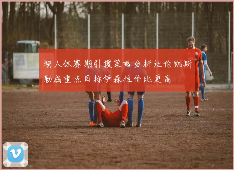 湖人休赛期引援策略分析杜伦凯斯勒成重点目标伊森性价比更高