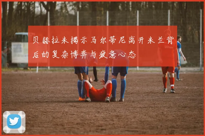贝赫拉米揭示马尔蒂尼离开米兰背后的复杂博弈与疲惫心态