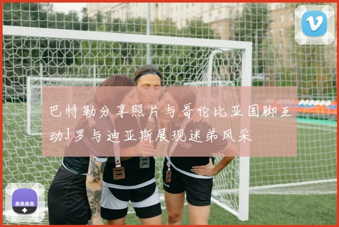 巴特勒分享照片与哥伦比亚国脚互动J罗与迪亚斯展现迷弟风采