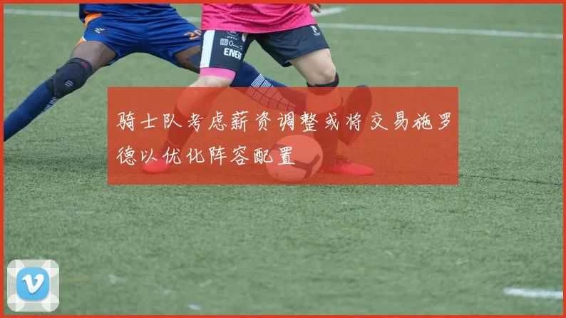 骑士队考虑薪资调整或将交易施罗德以优化阵容配置