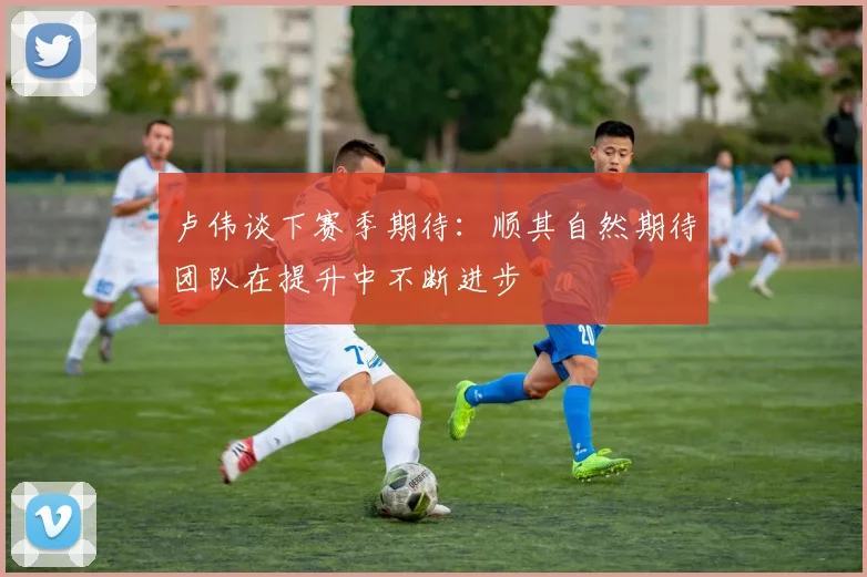 卢伟谈下赛季期待：顺其自然期待团队在提升中不断进步