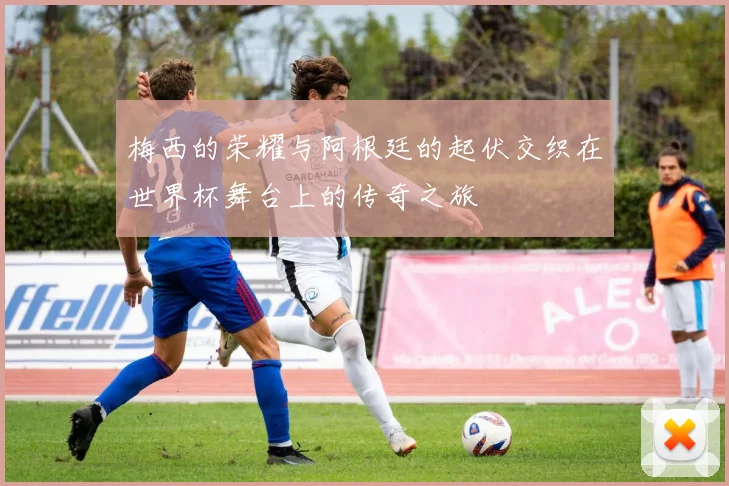 梅西的荣耀与阿根廷的起伏交织在世界杯舞台上的传奇之旅