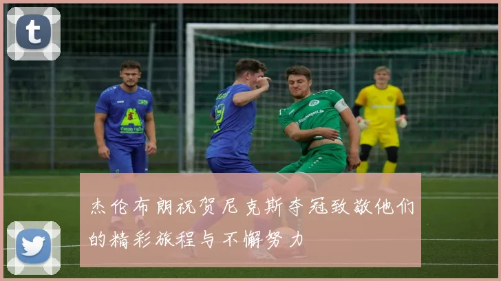 杰伦布朗祝贺尼克斯夺冠致敬他们的精彩旅程与不懈努力