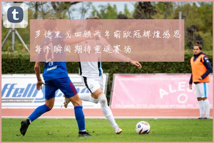 罗德里戈回顾两年前欧冠辉煌感恩每个瞬间期待重返赛场