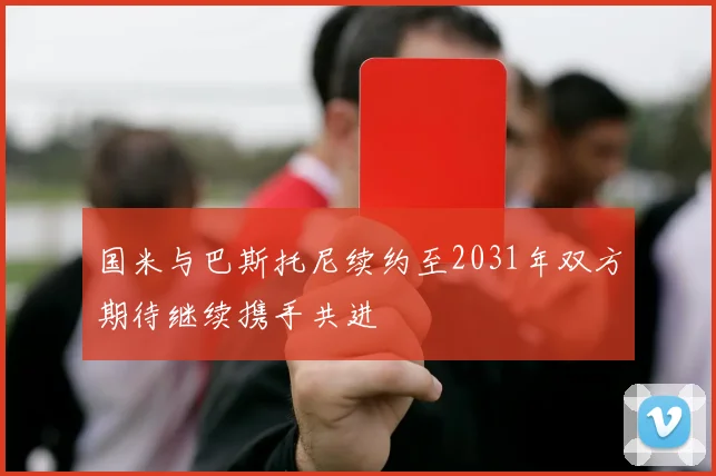 国米与巴斯托尼续约至2031年双方期待继续携手共进