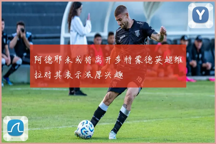 阿德耶米或将离开多特蒙德英超维拉对其表示浓厚兴趣