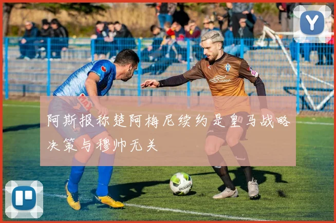 阿斯报称楚阿梅尼续约是皇马战略决策与穆帅无关
