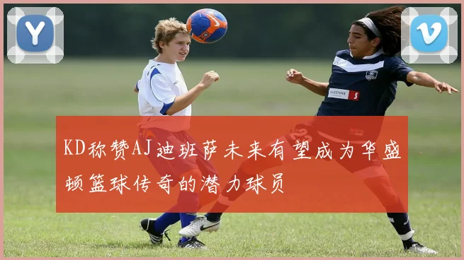 KD称赞AJ迪班萨未来有望成为华盛顿篮球传奇的潜力球员
