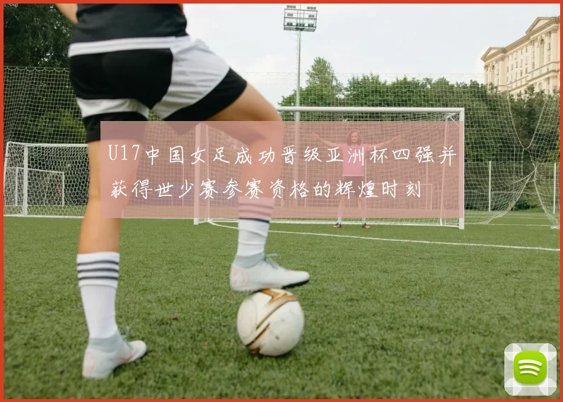 U17中国女足成功晋级亚洲杯四强并获得世少赛参赛资格的辉煌时刻