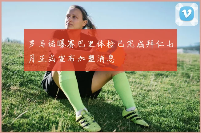 罗马诺曝赛巴里体检已完成拜仁七月正式宣布加盟消息