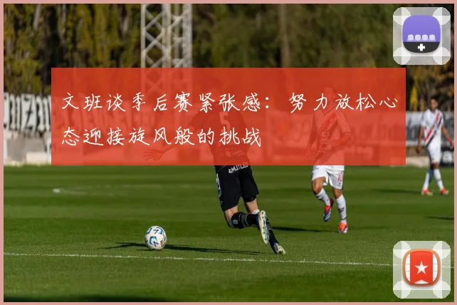 文班谈季后赛紧张感：努力放松心态迎接旋风般的挑战